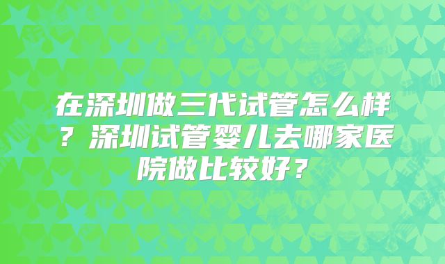 在深圳做三代试管怎么样？深圳试管婴儿去哪家医院做比较好？