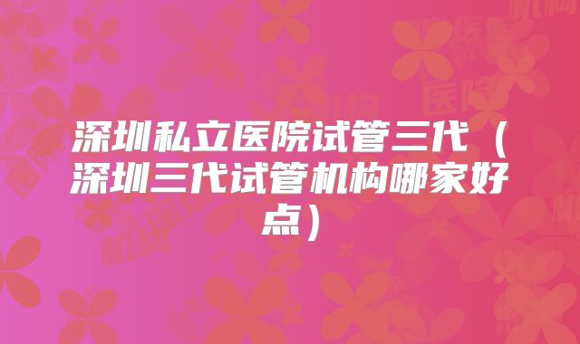 深圳私立医院试管三代（深圳三代试管机构哪家好点）
