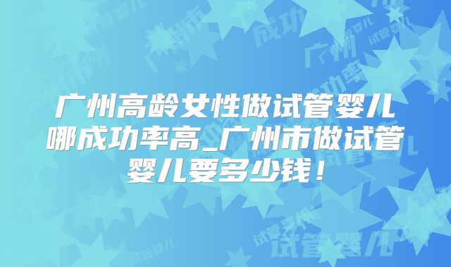 广州高龄女性做试管婴儿哪成功率高_广州市做试管婴儿要多少钱！