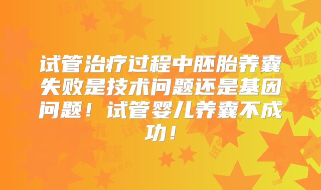 试管治疗过程中胚胎养囊失败是技术问题还是基因问题！试管婴儿养囊不成功！