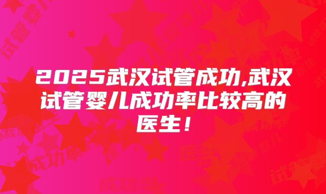 2025武汉试管成功,武汉试管婴儿成功率比较高的医生！