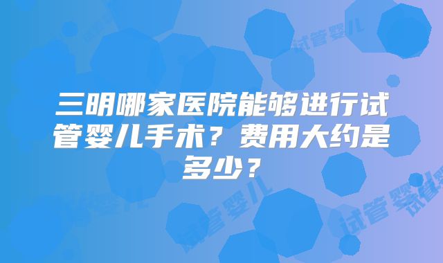 三明哪家医院能够进行试管婴儿手术？费用大约是多少？