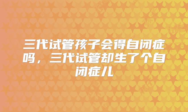 三代试管孩子会得自闭症吗，三代试管却生了个自闭症儿