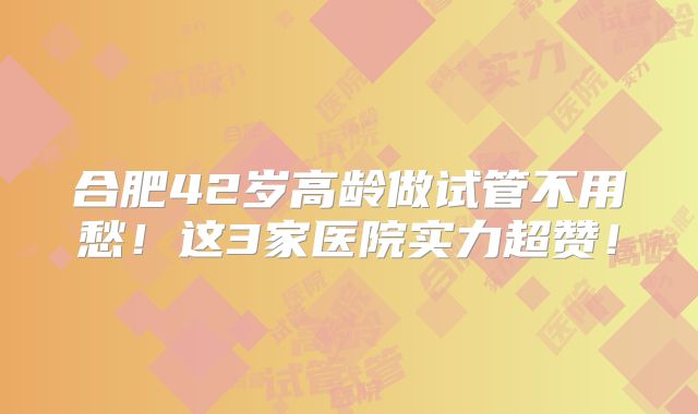 合肥42岁高龄做试管不用愁!这3家医院实力超赞!