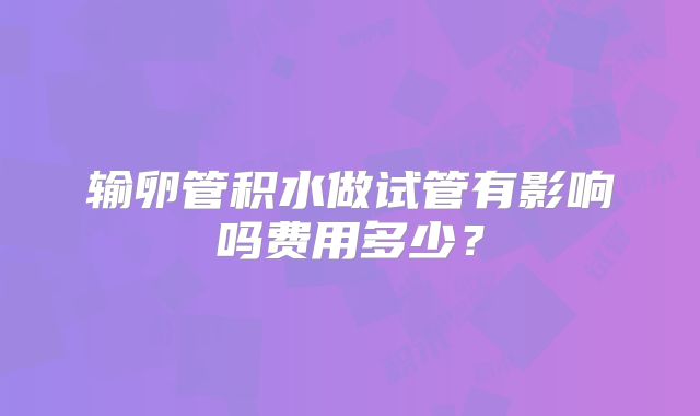 输卵管积水做试管有影响吗费用多少？