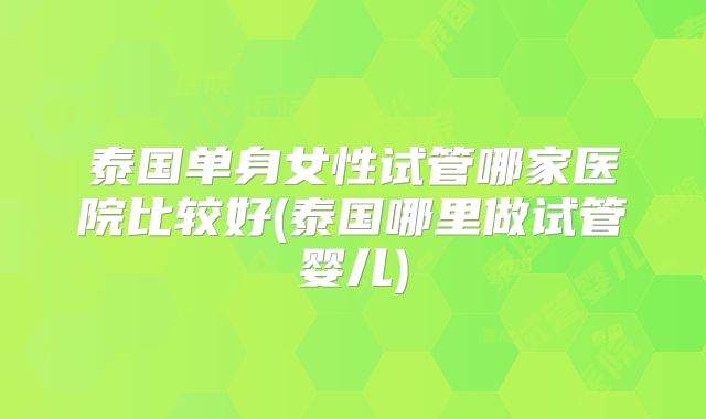 泰国单身女性试管哪家医院比较好(泰国哪里做试管婴儿)