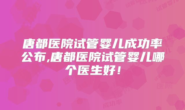 唐都医院试管婴儿成功率公布,唐都医院试管婴儿哪个医生好!