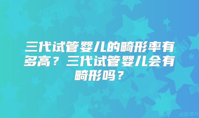 三代试管婴儿的畸形率有多高？三代试管婴儿会有畸形吗？