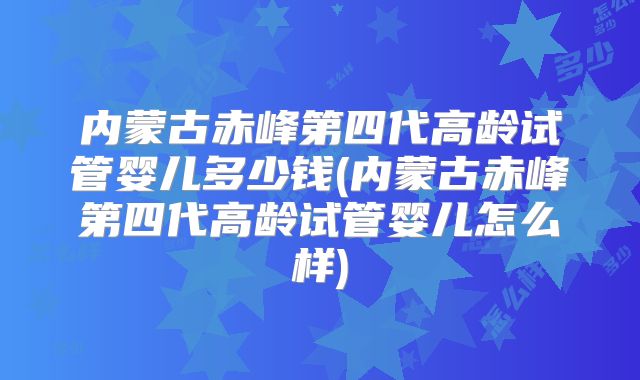 内蒙古赤峰第四代高龄试管婴儿多少钱(内蒙古赤峰第四代高龄试管婴儿怎么样)