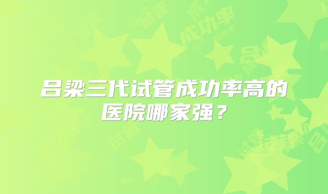 吕梁三代试管成功率高的医院哪家强？