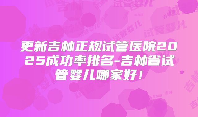 更新吉林正规试管医院2025成功率排名-吉林省试管婴儿哪家好!