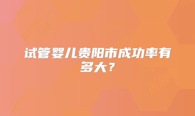 试管婴儿贵阳市成功率有多大？
