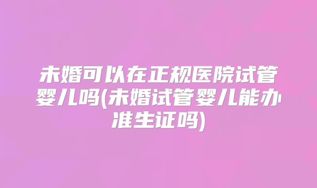 未婚可以在正规医院试管婴儿吗(未婚试管婴儿能办准生证吗)