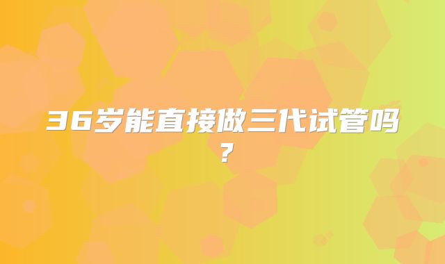 36岁能直接做三代试管吗?