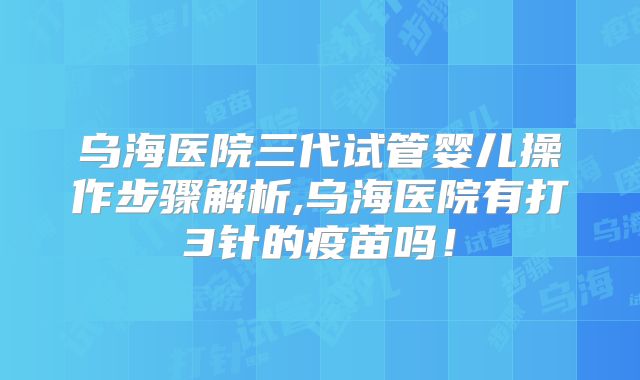 乌海医院三代试管婴儿操作步骤解析,乌海医院有打3针的疫苗吗！