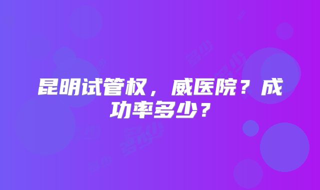 昆明试管权，威医院？成功率多少？