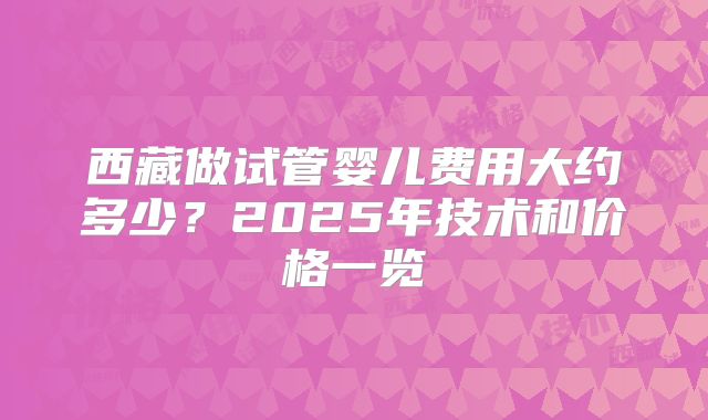 西藏做试管婴儿费用大约多少？2025年技术和价格一览