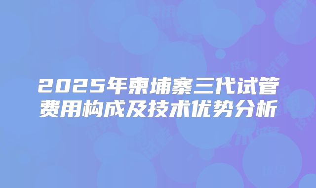 2025年柬埔寨三代试管费用构成及技术优势分析