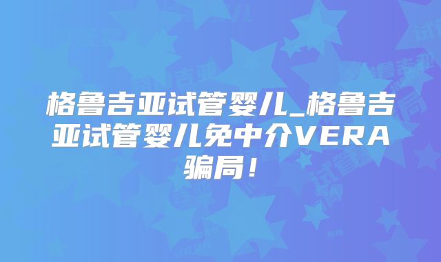 格鲁吉亚试管婴儿_格鲁吉亚试管婴儿免中介VERA骗局!