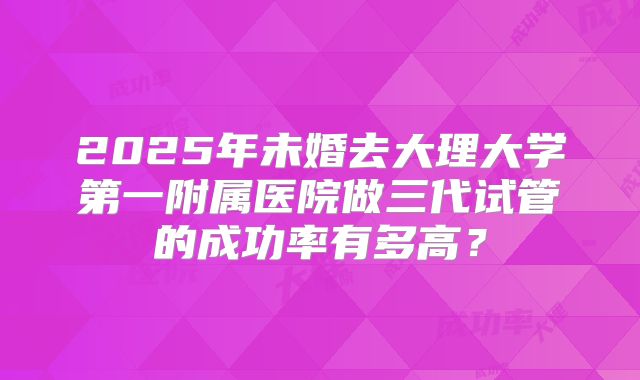 2025年未婚去大理大学第一附属医院做三代试管的成功率有多高?