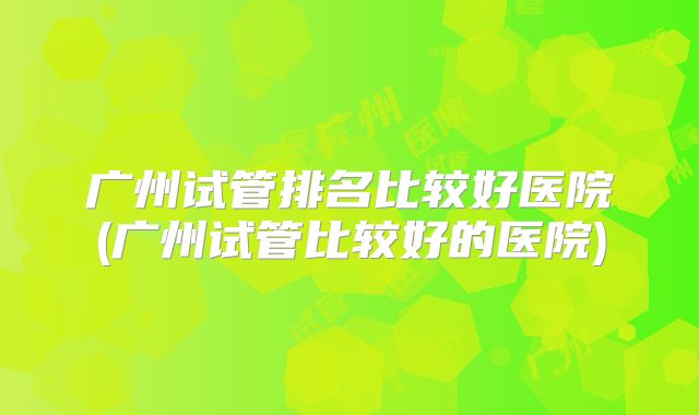 广州试管排名比较好医院(广州试管比较好的医院)