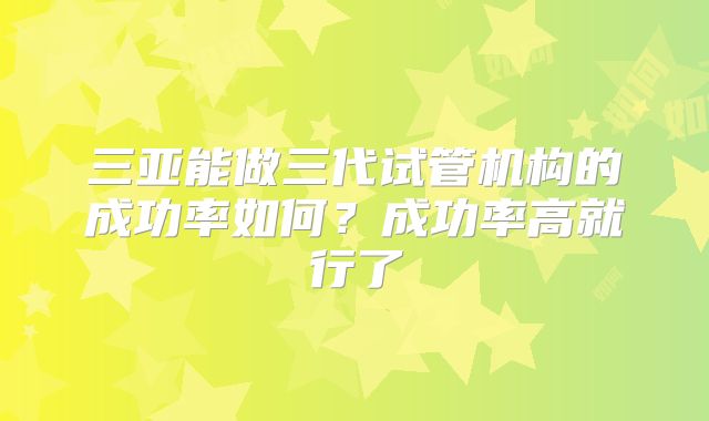 三亚能做三代试管机构的成功率如何？成功率高就行了