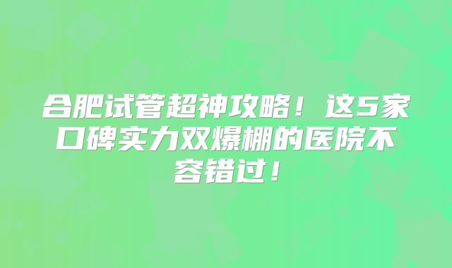 合肥试管超神攻略！这5家口碑实力双爆棚的医院不容错过！