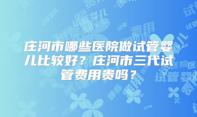 庄河市哪些医院做试管婴儿比较好？庄河市三代试管费用贵吗？