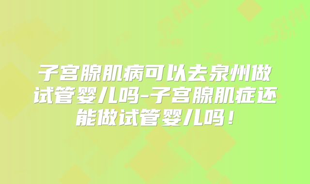 子宫腺肌病可以去泉州做试管婴儿吗-子宫腺肌症还能做试管婴儿吗！