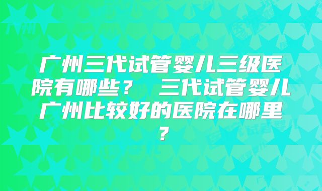 广州三代试管婴儿三级医院有哪些？ 三代试管婴儿广州比较好的医院在哪里？