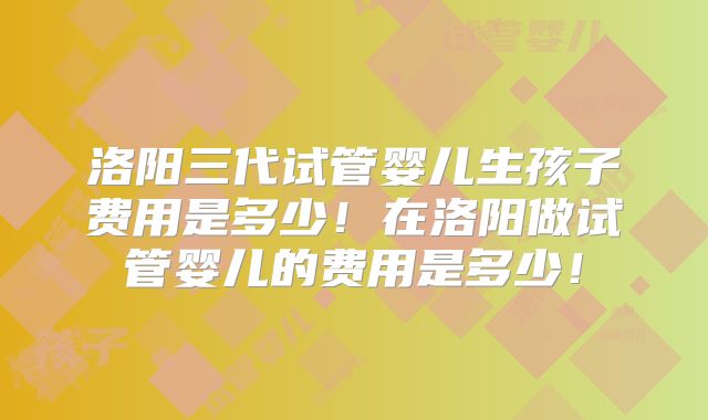 洛阳三代试管婴儿生孩子费用是多少!在洛阳做试管婴儿的费用是多少!