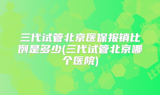 三代试管北京医保报销比例是多少(三代试管北京哪个医院)