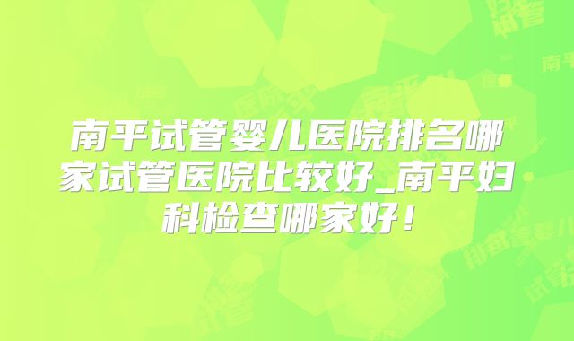 南平试管婴儿医院排名哪家试管医院比较好_南平妇科检查哪家好！