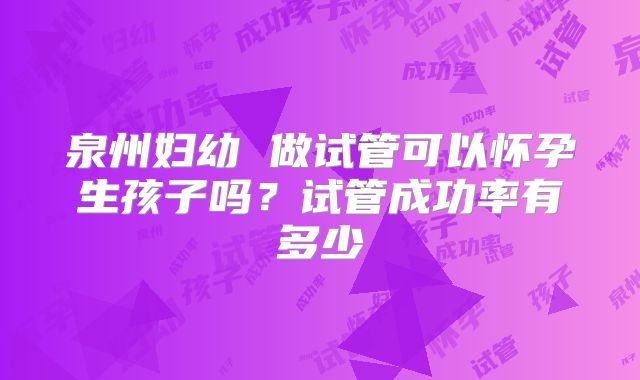 泉州妇幼 做试管可以怀孕生孩子吗？试管成功率有多少