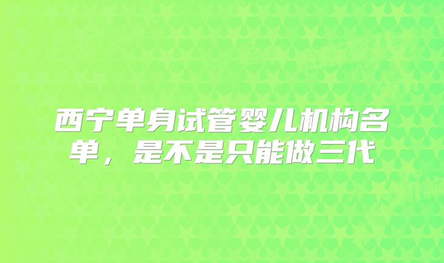 西宁单身试管婴儿机构名单,是不是只能做三代