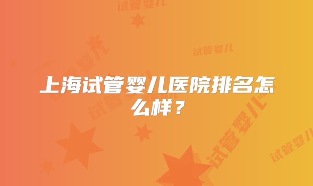 上海试管婴儿医院排名怎么样?
