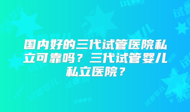 国内好的三代试管医院私立可靠吗?三代试管婴儿私立医院?