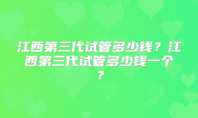 江西第三代试管多少钱?江西第三代试管多少钱一个?