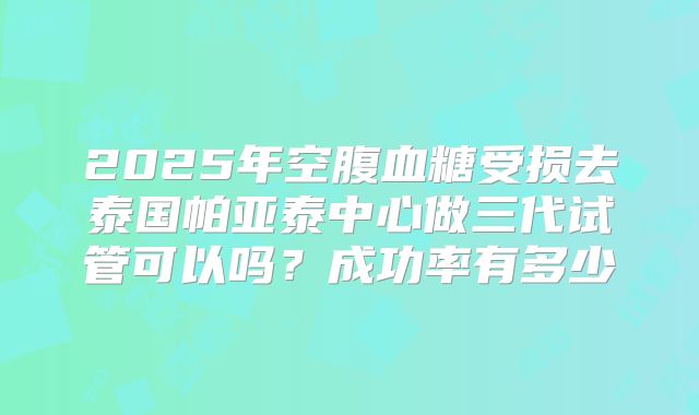 2025年空腹血糖受损去泰国帕亚泰中心做三代试管可以吗？成功率有多少