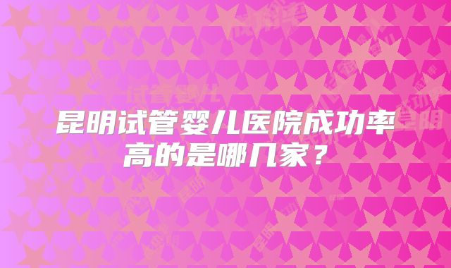 昆明试管婴儿医院成功率高的是哪几家？