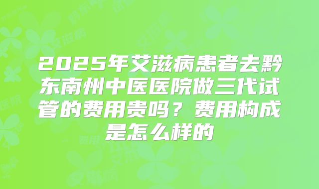 2025年艾滋病患者去黔东南州中医医院做三代试管的费用贵吗?费用构成是怎么样的
