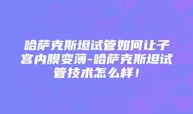 哈萨克斯坦试管如何让子宫内膜变薄-哈萨克斯坦试管技术怎么样！