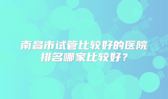 南昌市试管比较好的医院排名哪家比较好？