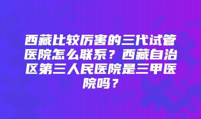 西藏比较厉害的三代试管医院怎么联系?西藏自治区第三人民医院是三甲医院吗?