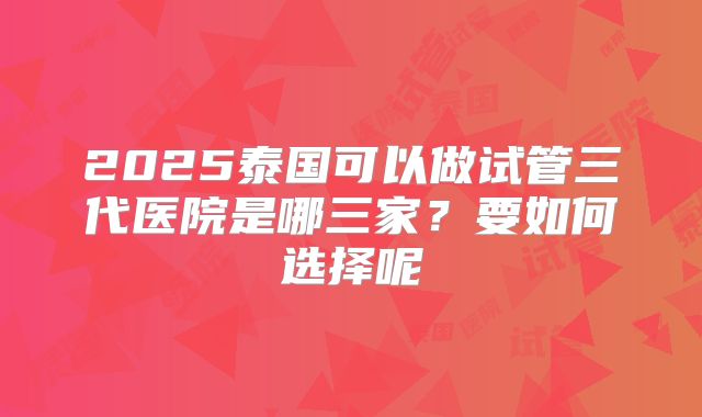 2025泰国可以做试管三代医院是哪三家？要如何选择呢