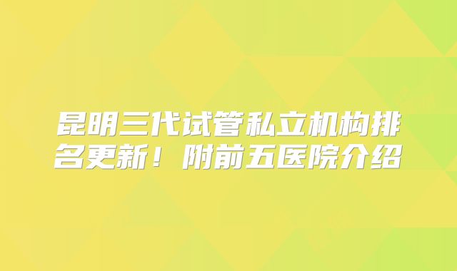 昆明三代试管私立机构排名更新!附前五医院介绍
