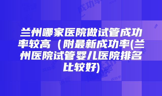 兰州哪家医院做试管成功率较高(附最新成功率(兰州医院试管婴儿医院排名比较好)