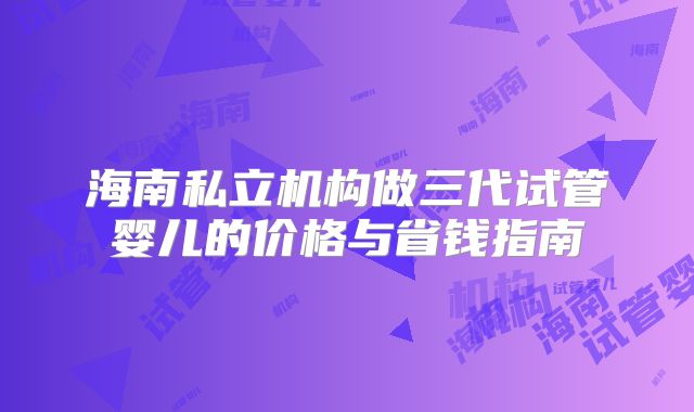 海南私立机构做三代试管婴儿的价格与省钱指南