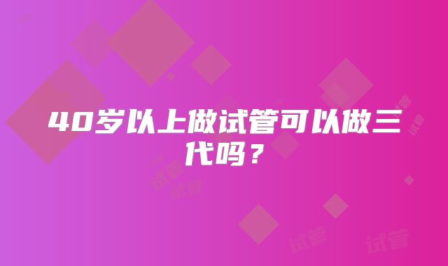 40岁以上做试管可以做三代吗？