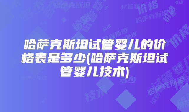 哈萨克斯坦试管婴儿的价格表是多少(哈萨克斯坦试管婴儿技术)